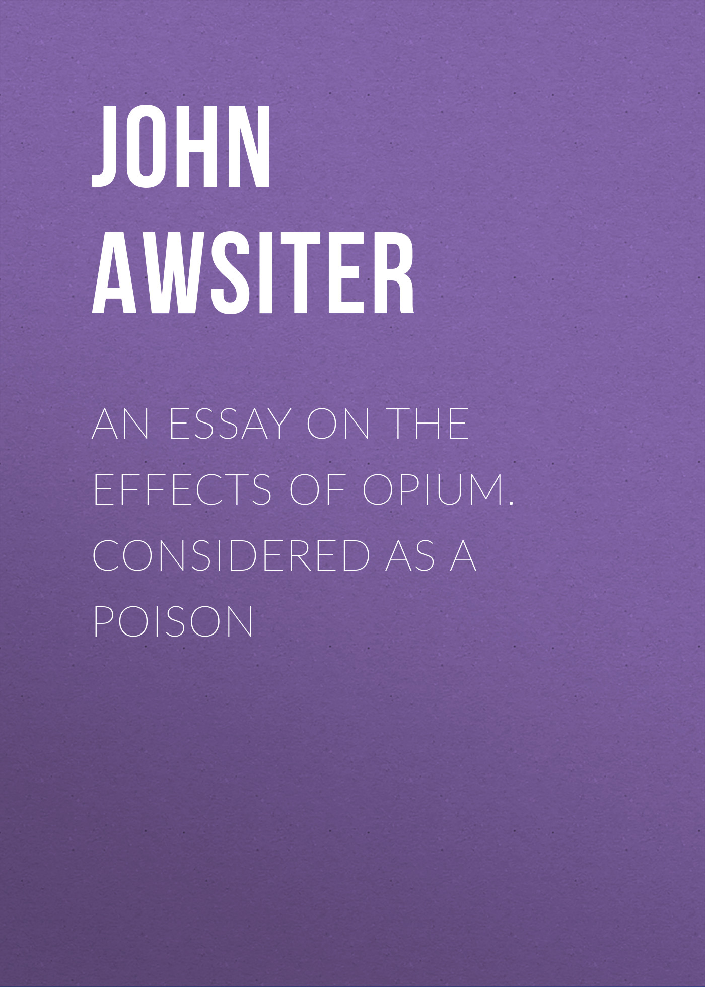 An Essay on the Effects of Opium. Considered as a Poison