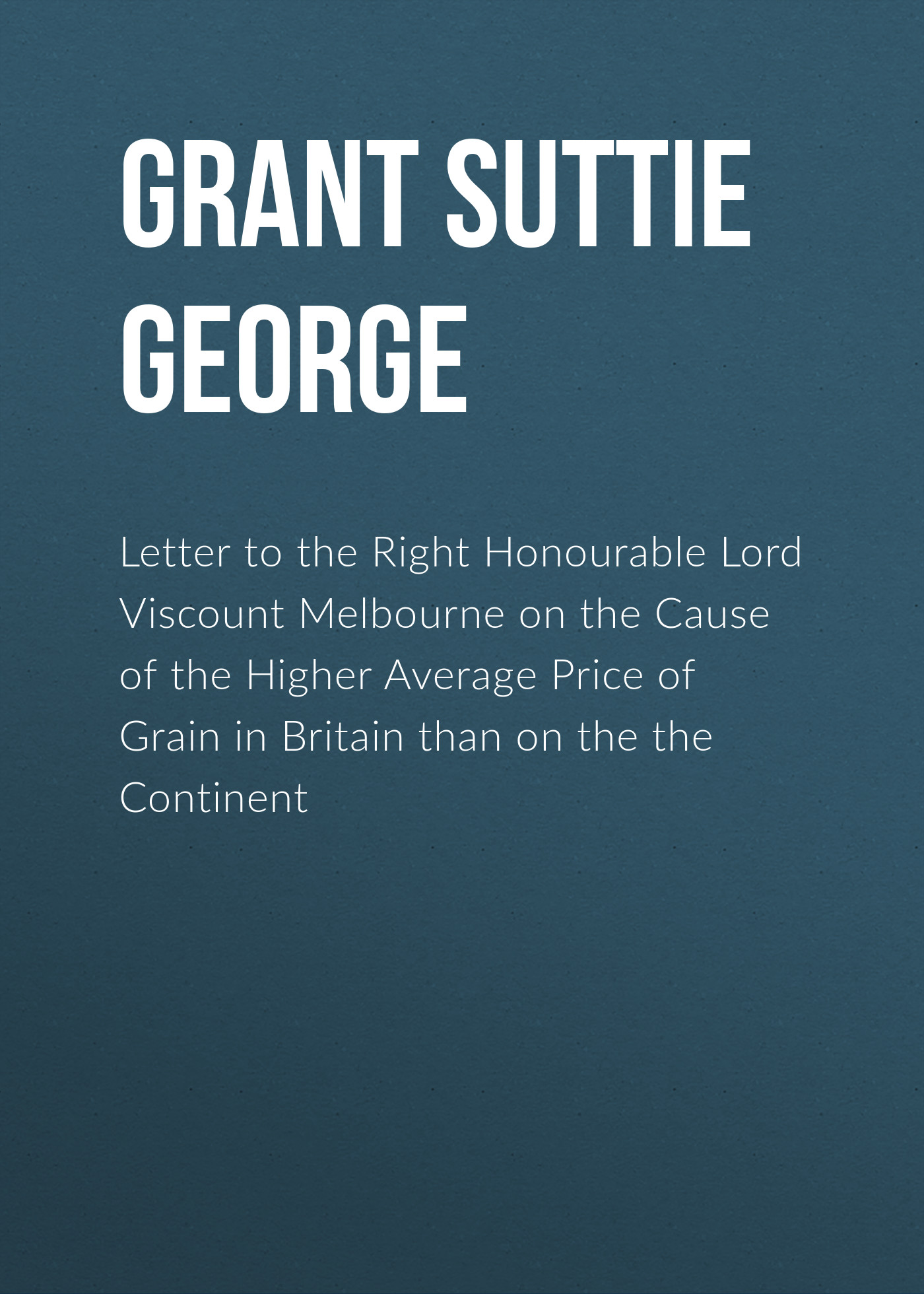 Letter to the Right Honourable Lord Viscount Melbourne on the Cause of the Higher Average Price of Grain in Britain than on the the Continent