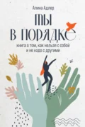 Ты в порядке: Книга о том, как нельзя с собой и не надо с другими - Алина Адлер