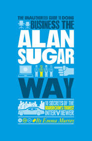 The Unauthorized Guide To Doing Business the Alan Sugar Way. 10 Secrets of the Boardroom\'s Toughest Interviewer