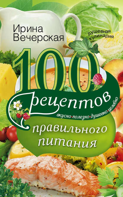 Ирина Вечерская — 100 рецептов правильного питания. Вкусно, полезно, душевно, целебно