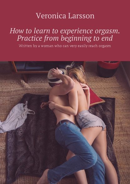 Вероника Ларссон - How to learn to experience orgasm. Practice from beginning to end. Written by a woman who can very easily reach orgasm