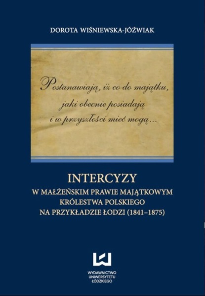 Dorota Wiśniewska-Jóźwiak - Postanawiają, iż co do majątku, jaki obecnie posiadają  i w przyszłości mieć mogą... Intercyzy w małżeńskim prawie majątkowym Królestwa Polskiego na przykładzie Łodzi (1841-1875)