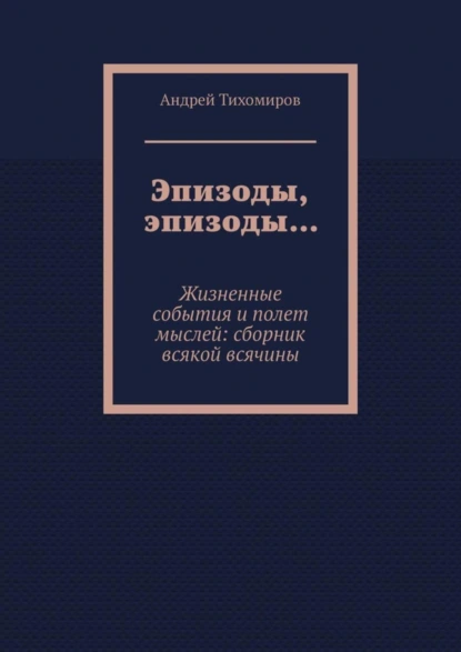 Обложка книги Эпизоды, эпизоды… Жизненные события и полет мыслей: сборник всякой всячины, Андрей Тихомиров