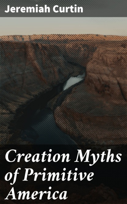 Jeremiah Curtin - Creation Myths of Primitive America