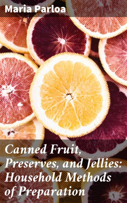 Maria Parloa - Canned Fruit, Preserves, and Jellies: Household Methods of Preparation