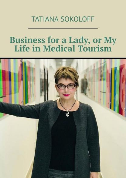 Tatiana Sokoloff - Business for a Lady, or My Life in Medical Tourism