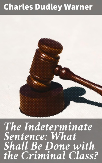 Charles Dudley Warner - The Indeterminate Sentence: What Shall Be Done with the Criminal Class?