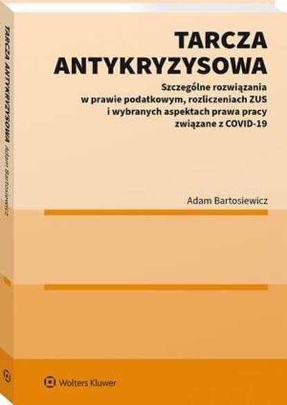 Adam Bartosiewicz - Tarcza antykryzysowa. Szczególne rozwiązania w prawie podatkowym, rozliczeniach ZUS i wybranych aspektach prawa pracy związane z COVID-19