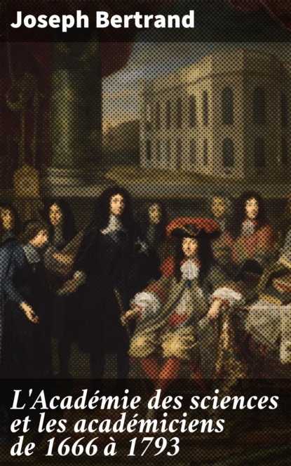 Joseph Bertrand - L'Académie des sciences et les académiciens de 1666 à 1793