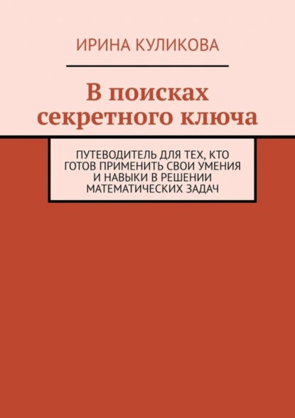 Обложка книги В поисках секретного ключа. Путеводитель для тех, кто готов применить свои умения и навыки в решении математических задач, Ирина Куликова