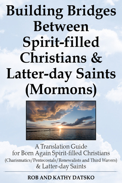 Rob Ph.D Datsko — Building Bridges Between Spirit-filled Christians and Latter-day Saints (Mormons): A Translation Guide for Born Again Spirit-filled Christians (Charismatics / Pentecostals / Renewalists and Third Wavers) and Latter-day Saints