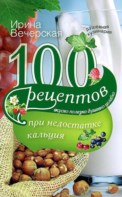 Ирина Вечерская — 100 рецептов при недостатке кальция. Вкусно, полезно, душевно, целебно