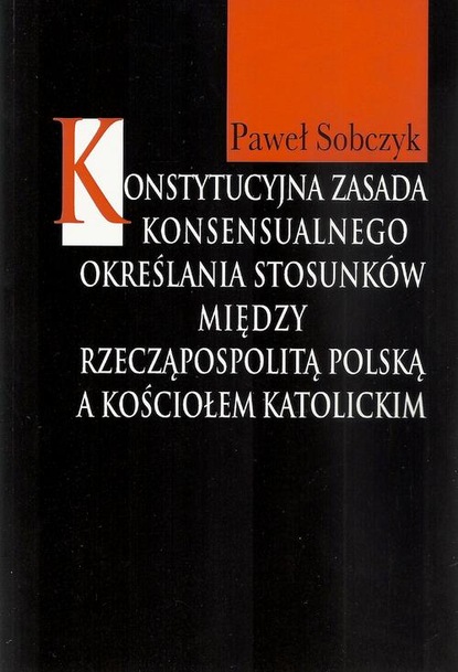 Paweł Sobczyk - Konstytucyjna zasada konsensualnego określania stosunków między Rzecząpospolitą Polską a Kościołem katolickim