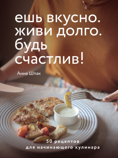 Анна Шпак — Ешь вкусно. Живи долго. Будь счастлив! 50 рецептов для начинающего кулинара