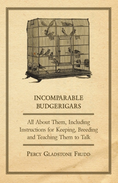 Percy Gladstone Frudd - Incomparable Budgerigars - All about Them, Including Instructions for Keeping, Breeding and Teaching Them to Talk