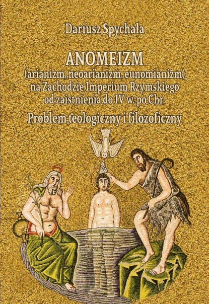 Dariusz Spychała - Anomeizm (arianizm, neoarianizm, eunomianizm) na zachodzie Imperium Rzymskiego od zaistnienia do IV w. po Chr. Problem teologiczny i filozoficzny