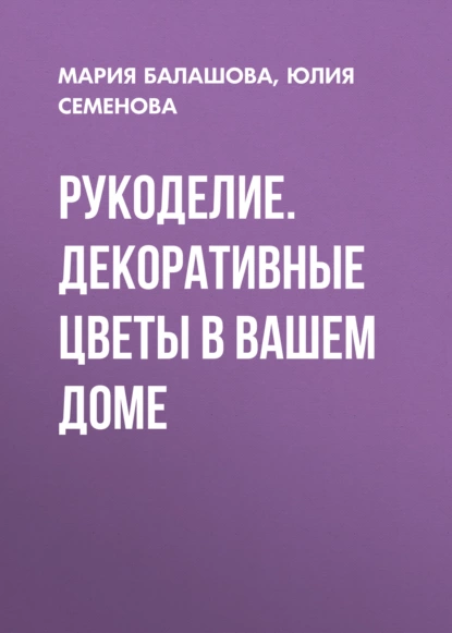 Обложка книги Рукоделие. Декоративные цветы в вашем доме, Юлия Семенова