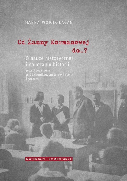 Hanna Wójcik-Łagan - Od Żanny Kormanowej do…? O nauce historycznej i nauczaniu historii przed przełomem październikowym w 1956 roku i po nim. Materiały i komentarze