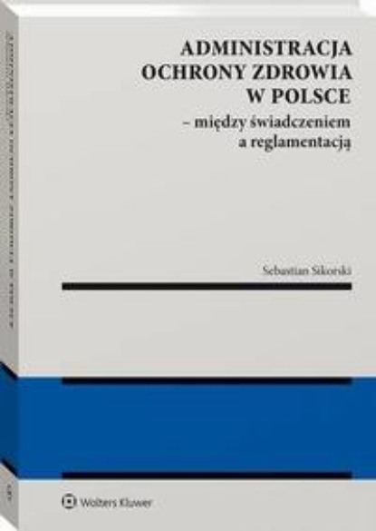 Sebastian Sikorski - Administracja ochrony zdrowia w Polsce – między świadczeniem a reglamentacją