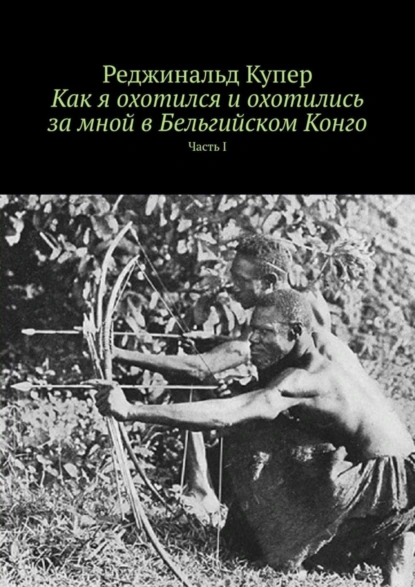 Обложка книги Как я охотился и охотились за мной в Бельгийском Конго. Часть I, Реджинальд Купер