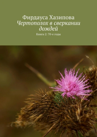 Обложка книги Чертополох в сверкании дождей. Книга 2: 70-е годы, Фирдауса Наилевна Хазипова