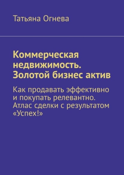 Коммерческая недвижимость. Золотой бизнес актив. Как продавать эффективно и покупать релевантно. Атлас сделки с результатом «Успех!» - Татьяна Огнева