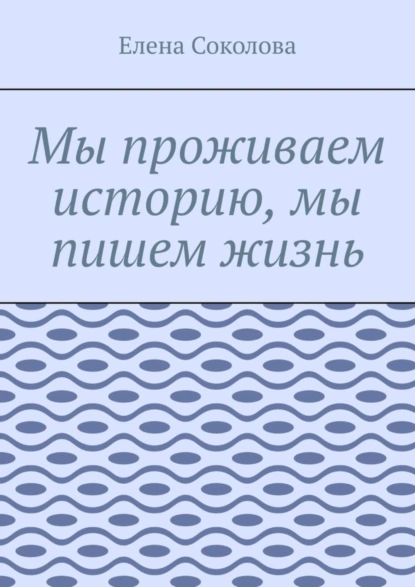 Обложка книги Мы проживаем историю, мы пишем жизнь, Елена Соколова