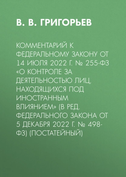 Обложка книги Комментарий к Федеральному закону от 14 июля 2022 г. № 255-ФЗ «О контроле за деятельностью лиц, находящихся под иностранным влиянием» (в ред. Федерального закона от 5 декабря 2022 г. № 498-ФЗ) (постатейный), В. В. Григорьев