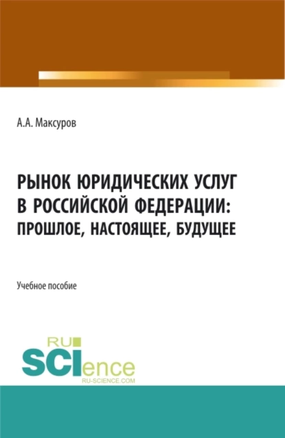 Обложка книги Рынок юридических услуг в Российской Федерации: прошлое, настоящее, будущее. (Аспирантура, Бакалавриат, Магистратура). Учебное пособие., Алексей Анатольевич Максуров