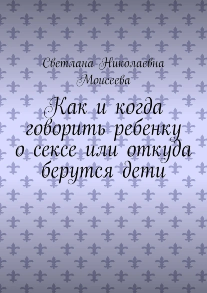 Обложка книги Как и когда говорить ребенку о сексе или откуда берутся дети, Светлана Николаевна Моисеева