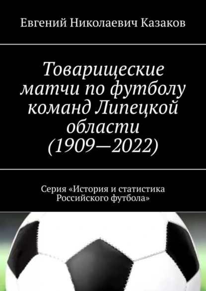 Обложка книги Товарищеские матчи по футболу команд Липецкой области (1909—2022). Серия «История и статистика Российского футбола», Евгений Николаевич Казаков