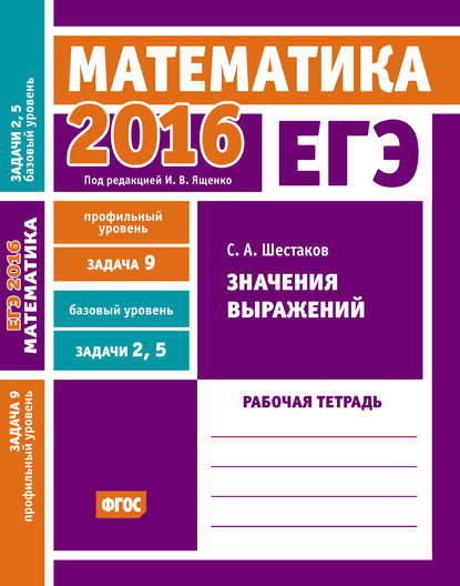 С. А. Шестаков - ЕГЭ 2016. Математика. Значения выражений. Задача 9 (профильный уровень). Задачи 2 и 5 (базовый уровень). Рабочая тетрадь