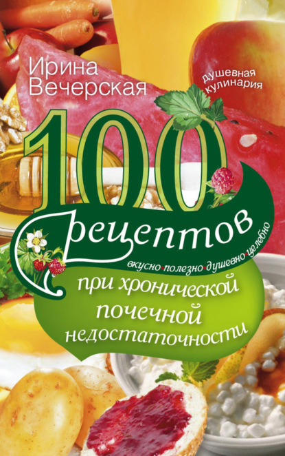 Ирина Вечерская — 100 рецептов при хронической почечной недостаточности. Вкусно, полезно, душевно, целебно
