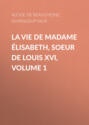 La Vie de Madame Élisabeth, soeur de Louis XVI, Volume 1